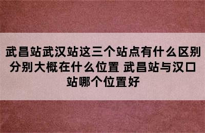 武昌站武汉站这三个站点有什么区别分别大概在什么位置 武昌站与汉口站哪个位置好